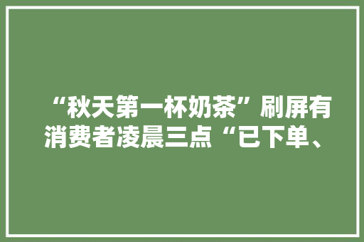 “秋天第一杯奶茶”刷屏有消费者凌晨三点“已下单、待制作”