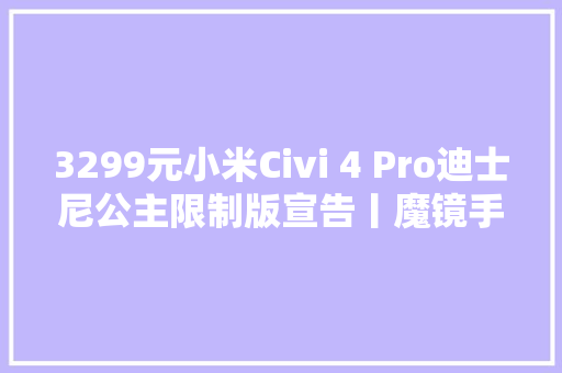 3299元小米Civi 4 Pro迪士尼公主限制版宣告丨魔镜手机、独特设计