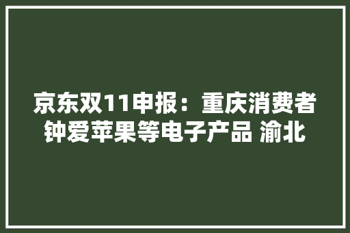 京东双11申报：重庆消费者钟爱苹果等电子产品 渝北沙坪坝区消费能力最强