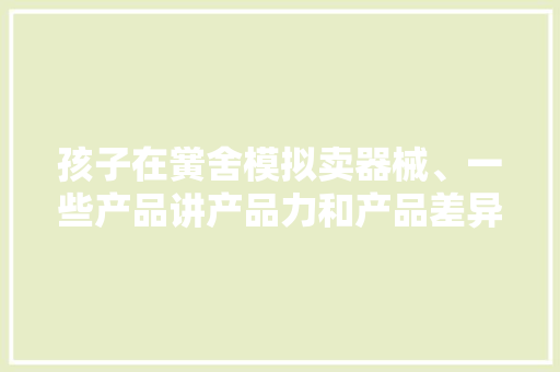 孩子在黉舍模拟卖器械、一些产品讲产品力和产品差异化
