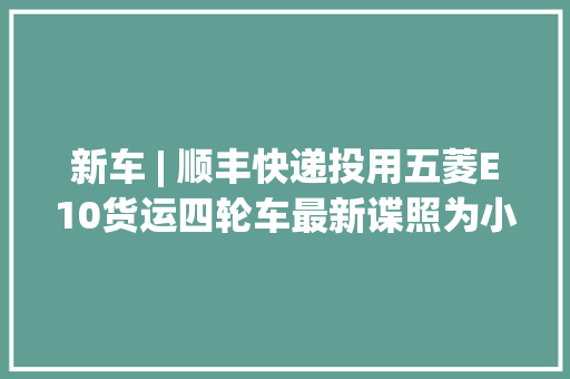 新车 | 顺丰快递投用五菱E10货运四轮车最新谍照为小哥挡风遮雨