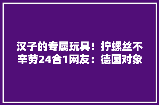 汉子的专属玩具！拧螺丝不辛劳24合1网友：德国对象不喷鼻香了