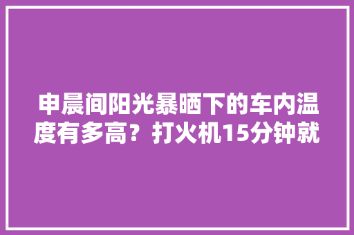 申晨间阳光暴晒下的车内温度有多高？打火机15分钟就被晒爆炸了