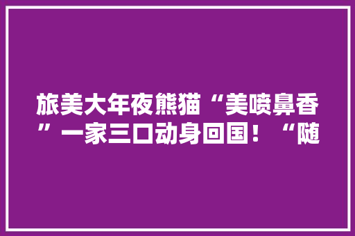旅美大年夜熊猫“美喷鼻香”一家三口动身回国！“随身行李”曝光→