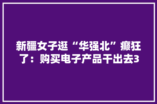 新疆女子逛“华强北”癫狂了：购买电子产品干出去3万多 新疆女子逛“华强北”癫狂了：购买电子产品干出去3万多 互联通信
