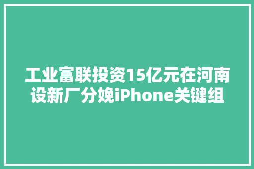 工业富联投资15亿元在河南设新厂分娩iPhone关键组件