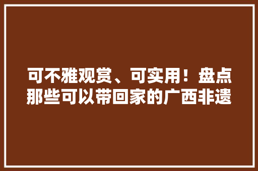可不雅观赏、可实用！盘点那些可以带回家的广西非遗文创 可不雅观赏、可实用！盘点那些可以带回家的广西非遗文创 互联通信