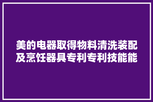 美的电器取得物料清洗装配及烹饪器具专利专利技能能实现全方位无去世角的刮刷并提高下料效率