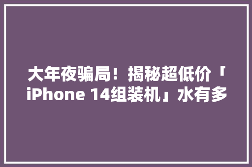 大年夜骗局！揭秘超低价「iPhone 14组装机」水有多深贪便宜吃大年夜亏！
