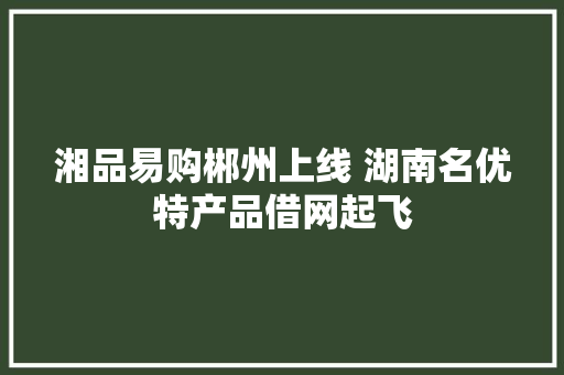 湘品易购郴州上线 湖南名优特产品借网起飞 湘品易购郴州上线 湖南名优特产品借网起飞 互联通信