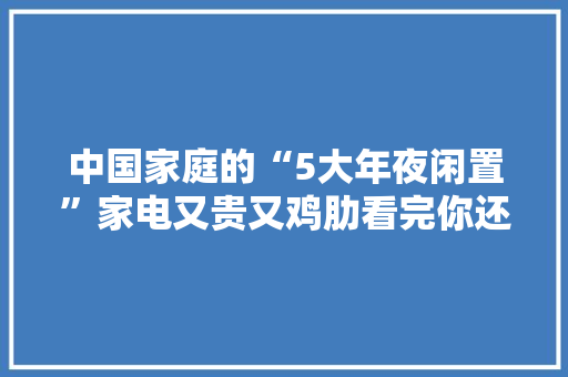 中国家庭的“5大年夜闲置”家电又贵又鸡肋看完你还敢买回家吗？ 中国家庭的“5大年夜闲置”家电又贵又鸡肋看完你还敢买回家吗？ 人工智能