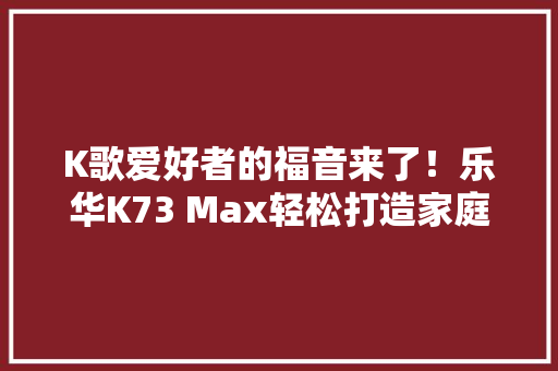 K歌爱好者的福音来了！乐华K73 Max轻松打造家庭KTV