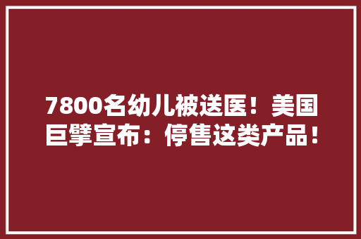 7800名幼儿被送医！美国巨擘宣布：停售这类产品！我国也有不少孩子喜好玩……