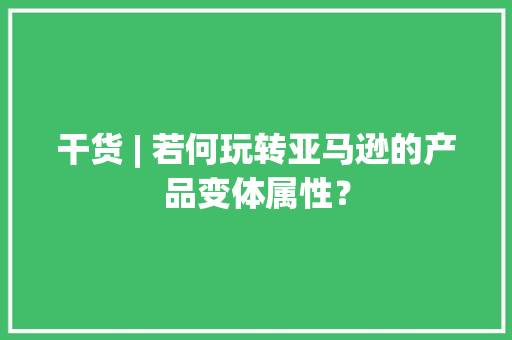 干货 | 若何玩转亚马逊的产品变体属性？ 干货 | 若何玩转亚马逊的产品变体属性？ 互联通信
