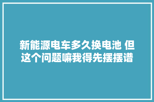 新能源电车多久换电池 但这个问题嘛我得先摆摆谱