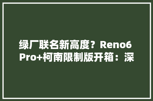 绿厂联名新高度？Reno6 Pro+柯南限制版开箱：深度还原动漫细节