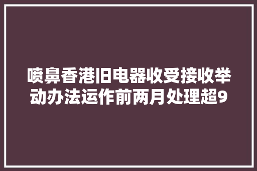 喷鼻香港旧电器收受接收举动办法运作前两月处理超900吨弃置电器