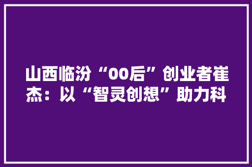 山西临汾“00后”创业者崔杰：以“智灵创想”助力科技兴农