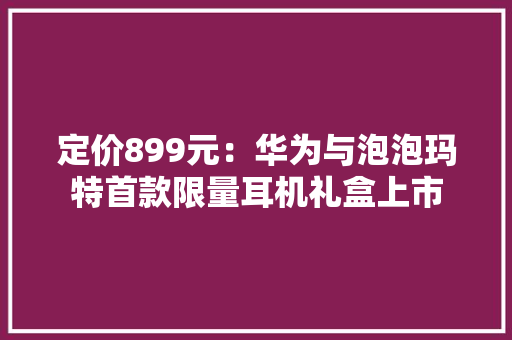 定价899元：华为与泡泡玛特首款限量耳机礼盒上市