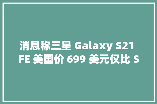消息称三星 Galaxy S21 FE 美国价 699 美元仅比 S21 低 100 刀