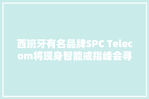 西班牙有名品牌SPC Telecom将现身智能戒指峰会寻求采购与合作 西班牙有名品牌SPC Telecom将现身智能戒指峰会寻求采购与合作 智能家居