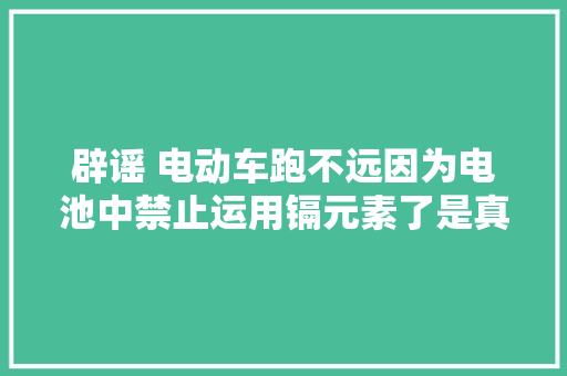 辟谣 电动车跑不远因为电池中禁止运用镉元素了是真的吗？ 辟谣 电动车跑不远因为电池中禁止运用镉元素了是真的吗？ 智能科技