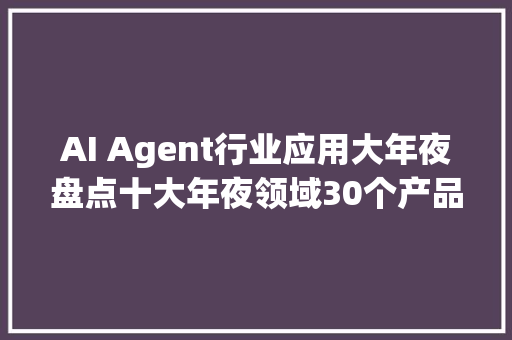 AI Agent行业应用大年夜盘点十大年夜领域30个产品助你深度认知AI智能体