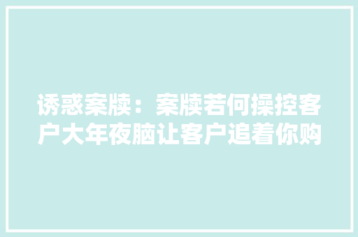 诱惑案牍：案牍若何操控客户大年夜脑让客户追着你购买产品？