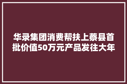 华录集团消费帮扶上蔡县首批价值50万元产品发往大年夜连
