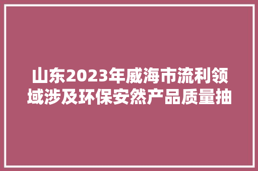 山东2023年威海市流利领域涉及环保安然产品质量抽查考验结果