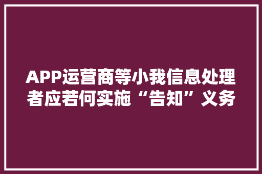 APP运营商等小我信息处理者应若何实施“告知”义务？ APP运营商等小我信息处理者应若何实施“告知”义务？ 智能家居
