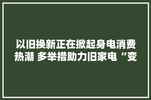 以旧换新正在掀起身电消费热潮 多举措助力旧家电“变废为宝”