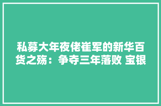 私募大年夜佬崔军的新华百货之殇：争夺三年落败 宝银系内斗