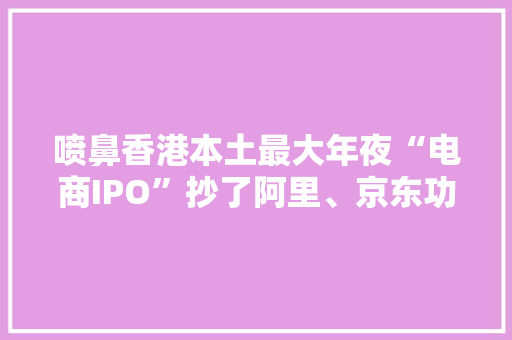 喷鼻香港本土最大年夜“电商IPO”抄了阿里、京东功课？ 喷鼻香港本土最大年夜“电商IPO”抄了阿里、京东功课？ 智能家居