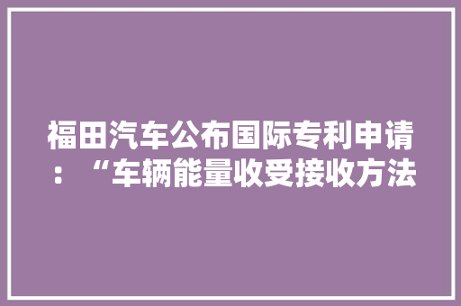 福田汽车公布国际专利申请：“车辆能量收受接收方法、装配和车辆”