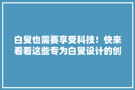 白叟也需要享受科技！快来看看这些专为白叟设计的创意产品