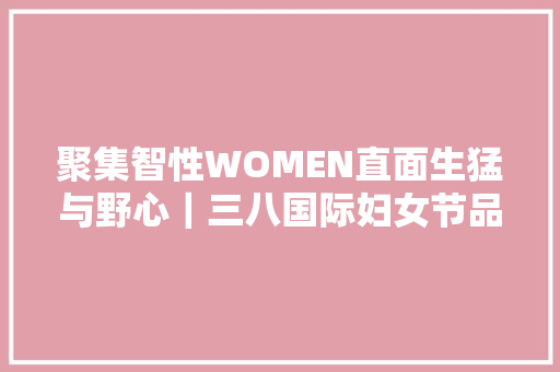 聚集智性WOMEN直面生猛与野心｜三八国际妇女节品牌营销不雅观察 聚集智性WOMEN直面生猛与野心｜三八国际妇女节品牌营销不雅观察 人工智能