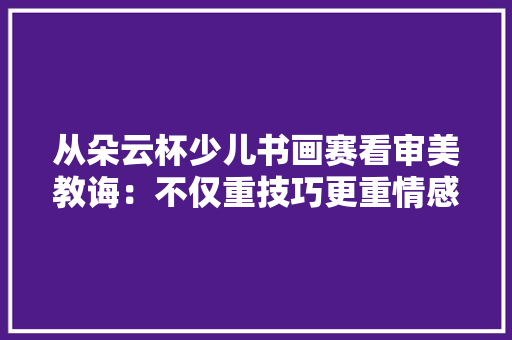 从朵云杯少儿书画赛看审美教诲：不仅重技巧更重情感 从朵云杯少儿书画赛看审美教诲：不仅重技巧更重情感 互联通信
