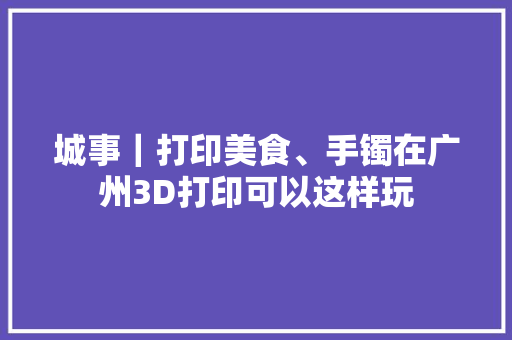 城事｜打印美食、手镯在广州3D打印可以这样玩