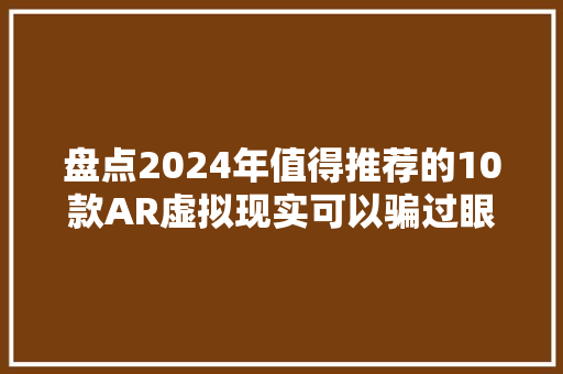 盘点2024年值得推荐的10款AR虚拟现实可以骗过眼睛与大年夜脑的神器