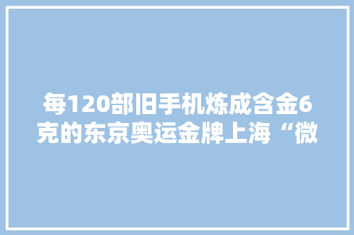 每120部旧手机炼成含金6克的东京奥运金牌上海“微生物炼金术”让电子废料本钱化