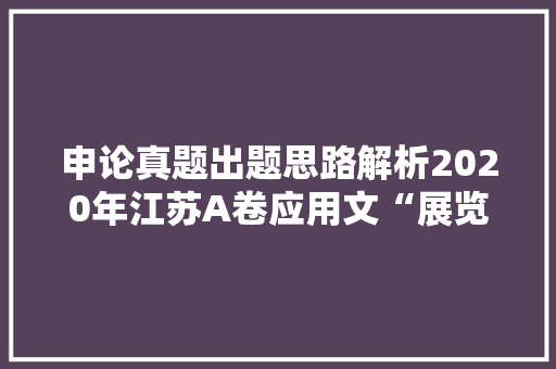 申论真题出题思路解析2020年江苏A卷应用文“展览内容提纲”