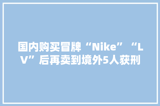 国内购买冒牌“Nike”“LV”后再卖到境外5人获刑 国内购买冒牌“Nike”“LV”后再卖到境外5人获刑 互联通信