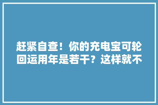 赶紧自查！你的充电宝可轮回运用年是若干？这样就不能用了→