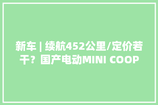 新车 | 续航452公里/定价若干？国产电动MINI COOPER将亮相北京车展