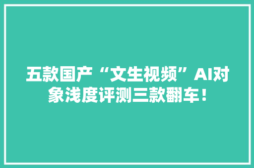 五款国产“文生视频”AI对象浅度评测三款翻车！