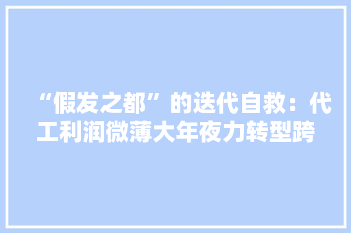 “假发之都”的迭代自救：代工利润微薄大年夜力转型跨境电商