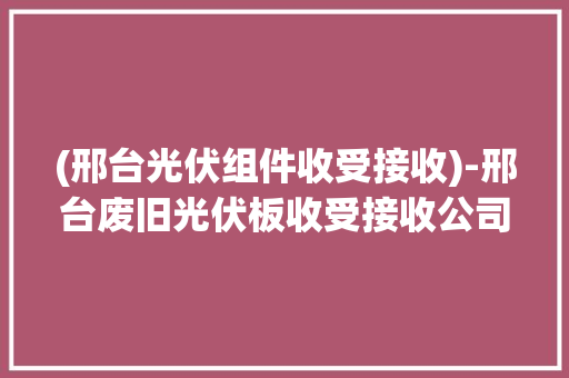 (邢台光伏组件收受接收)-邢台废旧光伏板收受接收公司