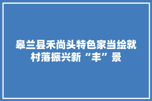 皋兰县禾尚头特色家当绘就村落振兴新“丰”景