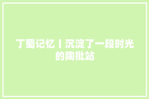 丁蜀记忆丨沉淀了一段时光的陶批站